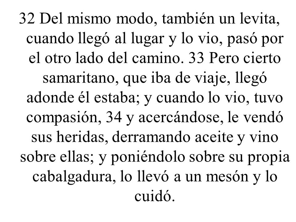 32 Del mismo modo, también un levita, cuando llegó al lugar y lo vio, pasó por el otro lado del camino.