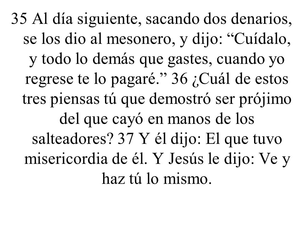 35 Al día siguiente, sacando dos denarios, se los dio al mesonero, y dijo: Cuídalo, y todo lo demás que gastes, cuando yo regrese te lo pagaré. 36 ¿Cuál de estos tres piensas tú que demostró ser prójimo del que cayó en manos de los salteadores.