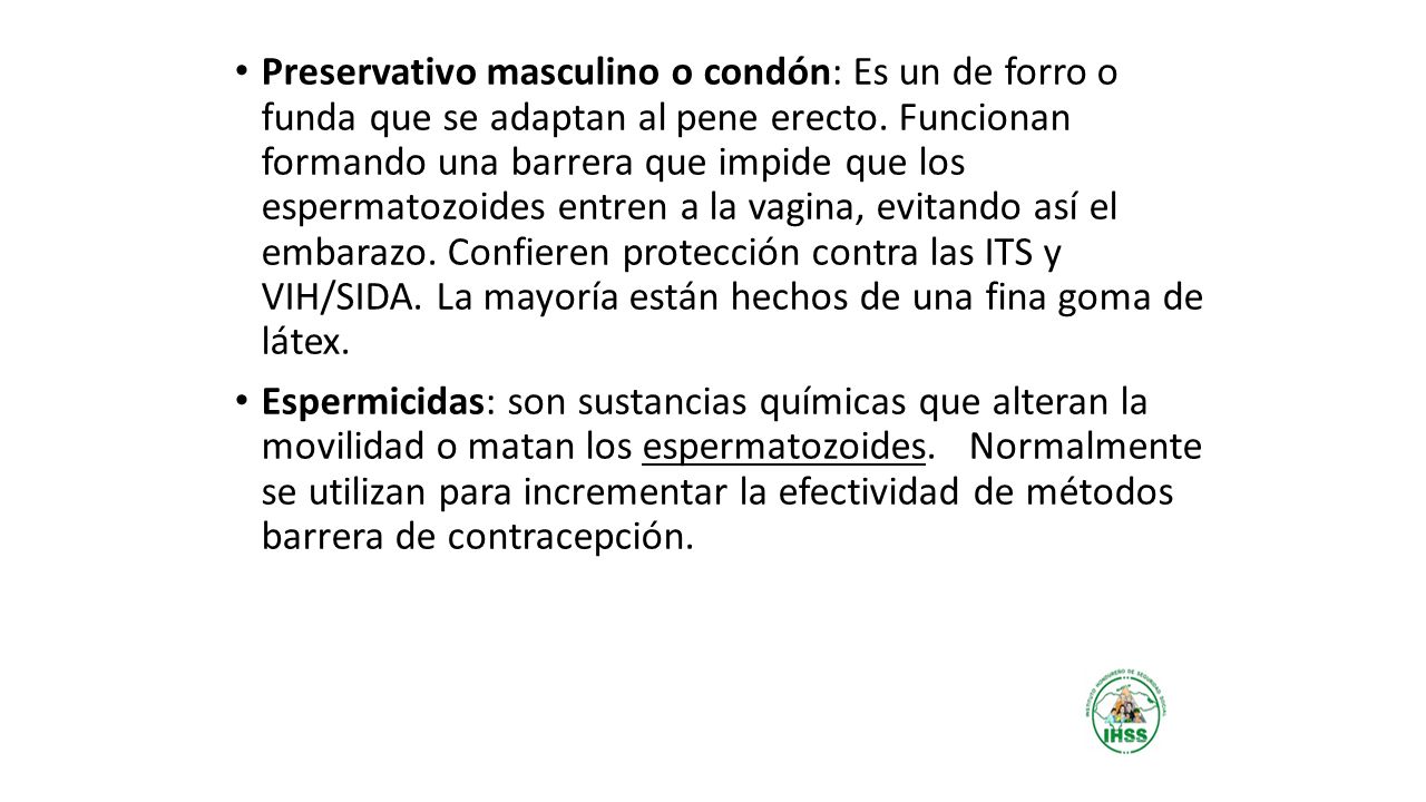 Preservativo masculino o condón: Es un de forro o funda que se adaptan al pene erecto. Funcionan formando una barrera que impide que los espermatozoides entren a la vagina, evitando así el embarazo. Confieren protección contra las ITS y VIH/SIDA. La mayoría están hechos de una fina goma de látex.