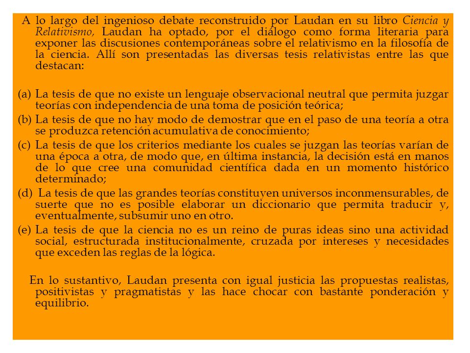 A lo largo del ingenioso debate reconstruido por Laudan en su libro Ciencia y Relativismo, Laudan ha optado, por el diálogo como forma literaria para exponer las discusiones contemporáneas sobre el relativismo en la filosofía de la ciencia. Allí son presentadas las diversas tesis relativistas entre las que destacan: