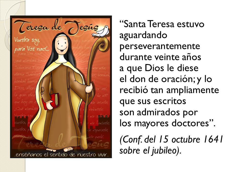 Santa Teresa estuvo aguardando perseverantemente durante veinte años a que Dios le diese el don de oración; y lo recibió tan ampliamente que sus escritos son admirados por los mayores doctores .