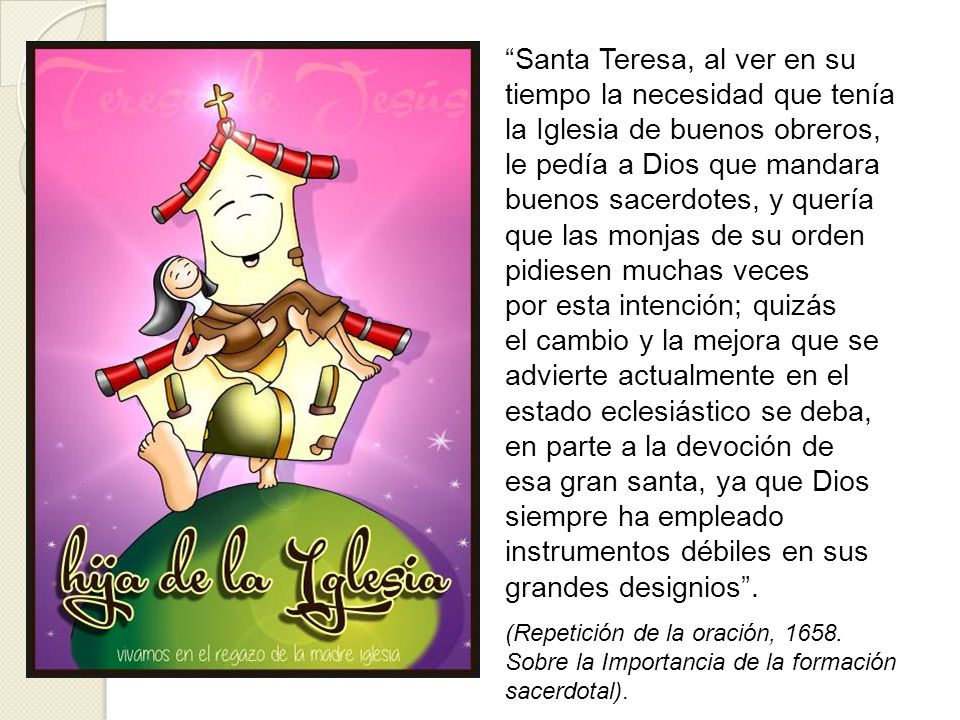Santa Teresa, al ver en su tiempo la necesidad que tenía la Iglesia de buenos obreros, le pedía a Dios que mandara buenos sacerdotes, y quería que las monjas de su orden pidiesen muchas veces por esta intención; quizás el cambio y la mejora que se advierte actualmente en el estado eclesiástico se deba, en parte a la devoción de esa gran santa, ya que Dios siempre ha empleado instrumentos débiles en sus grandes designios .