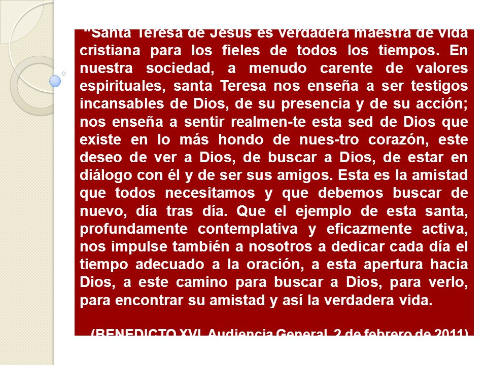 Santa Teresa de Jesús es verdadera maestra de vida cristiana para los fieles de todos los tiempos. En nuestra sociedad, a menudo carente de valores espirituales, santa Teresa nos enseña a ser testigos incansables de Dios, de su presencia y de su acción; nos enseña a sentir realmen-te esta sed de Dios que existe en lo más hondo de nues-tro corazón, este deseo de ver a Dios, de buscar a Dios, de estar en diálogo con él y de ser sus amigos. Esta es la amistad que todos necesitamos y que debemos buscar de nuevo, día tras día. Que el ejemplo de esta santa, profundamente contemplativa y eficazmente activa, nos impulse también a nosotros a dedicar cada día el tiempo adecuado a la oración, a esta apertura hacia Dios, a este camino para buscar a Dios, para verlo, para encontrar su amistad y así la verdadera vida.