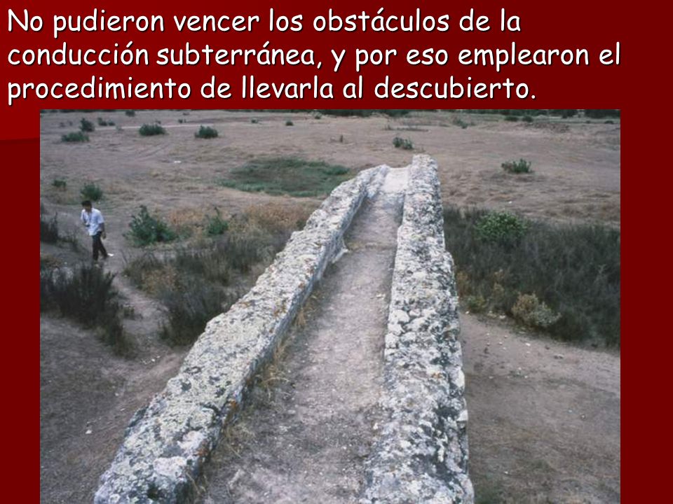 No pudieron vencer los obstáculos de la conducción subterránea, y por eso emplearon el procedimiento de llevarla al descubierto.