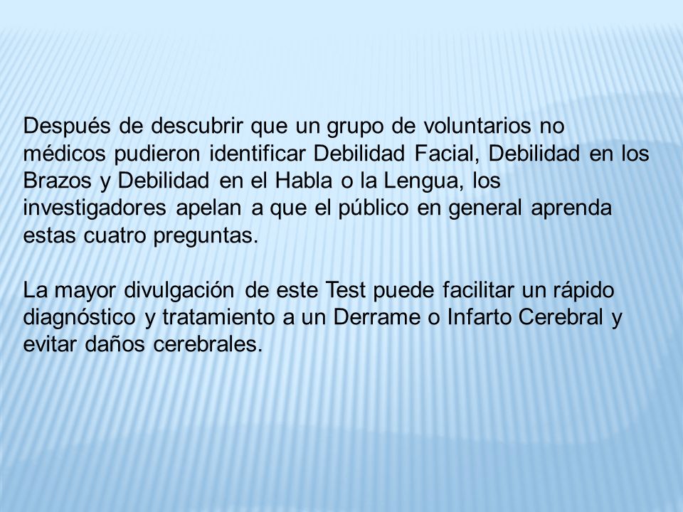 Después de descubrir que un grupo de voluntarios no médicos pudieron identificar Debilidad Facial, Debilidad en los Brazos y Debilidad en el Habla o la Lengua, los investigadores apelan a que el público en general aprenda estas cuatro preguntas.