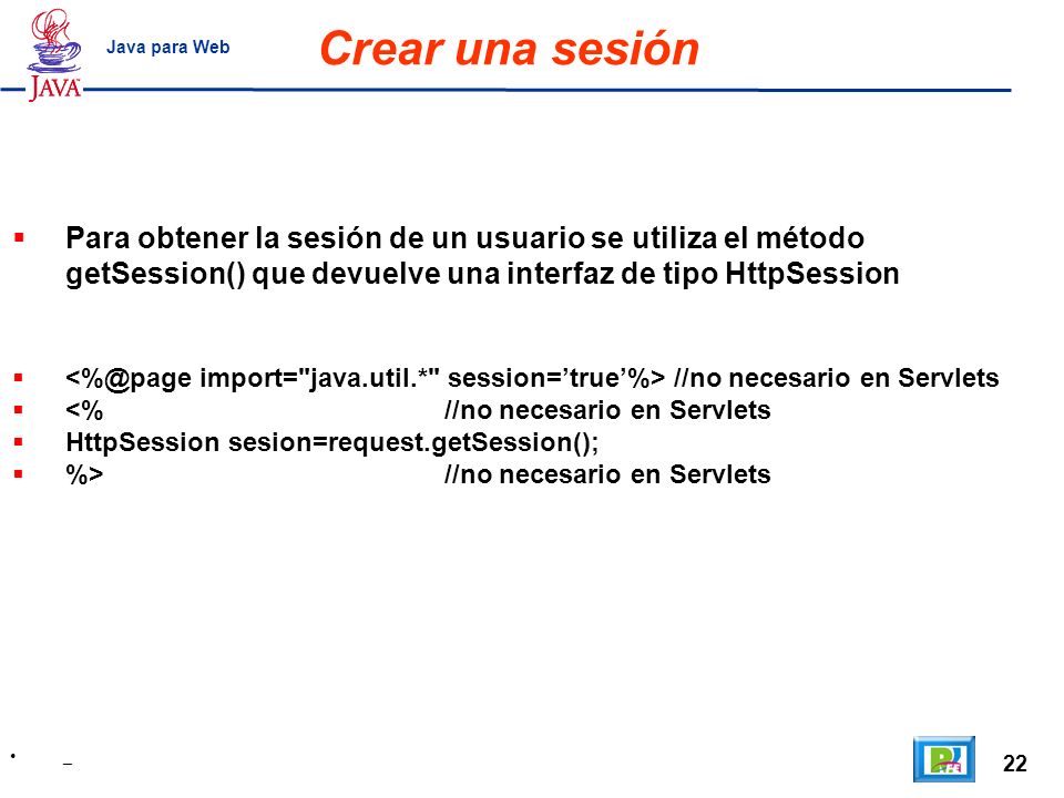 Crear una sesión Java para Web. Para obtener la sesión de un usuario se utiliza el método getSession() que devuelve una interfaz de tipo HttpSession.
