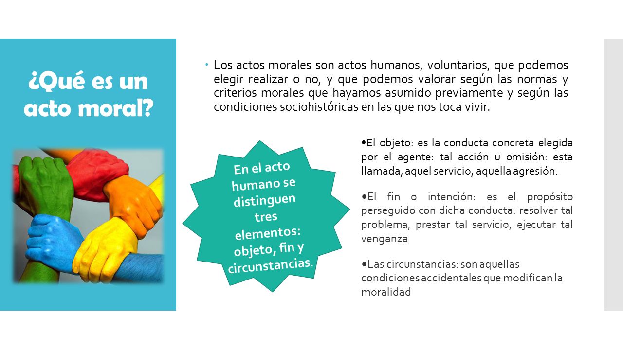 Los actos morales son actos humanos, voluntarios, que podemos elegir realizar o no, y que podemos valorar según las normas y criterios morales que hayamos asumido previamente y según las condiciones sociohistóricas en las que nos toca vivir.