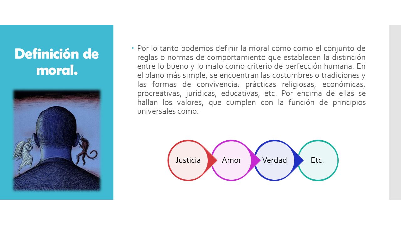 Por lo tanto podemos definir la moral como como el conjunto de reglas o normas de comportamiento que establecen la distinción entre lo bueno y lo malo como criterio de perfección humana. En el plano más simple, se encuentran las costumbres o tradiciones y las formas de convivencia: prácticas religiosas, económicas, procreativas, jurídicas, educativas, etc. Por encima de ellas se hallan los valores, que cumplen con la función de principios universales como: