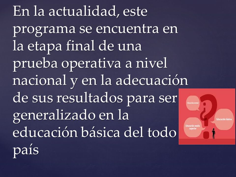 En la actualidad, este programa se encuentra en la etapa final de una prueba operativa a nivel nacional y en la adecuación de sus resultados para ser generalizado en la educación básica del todo país