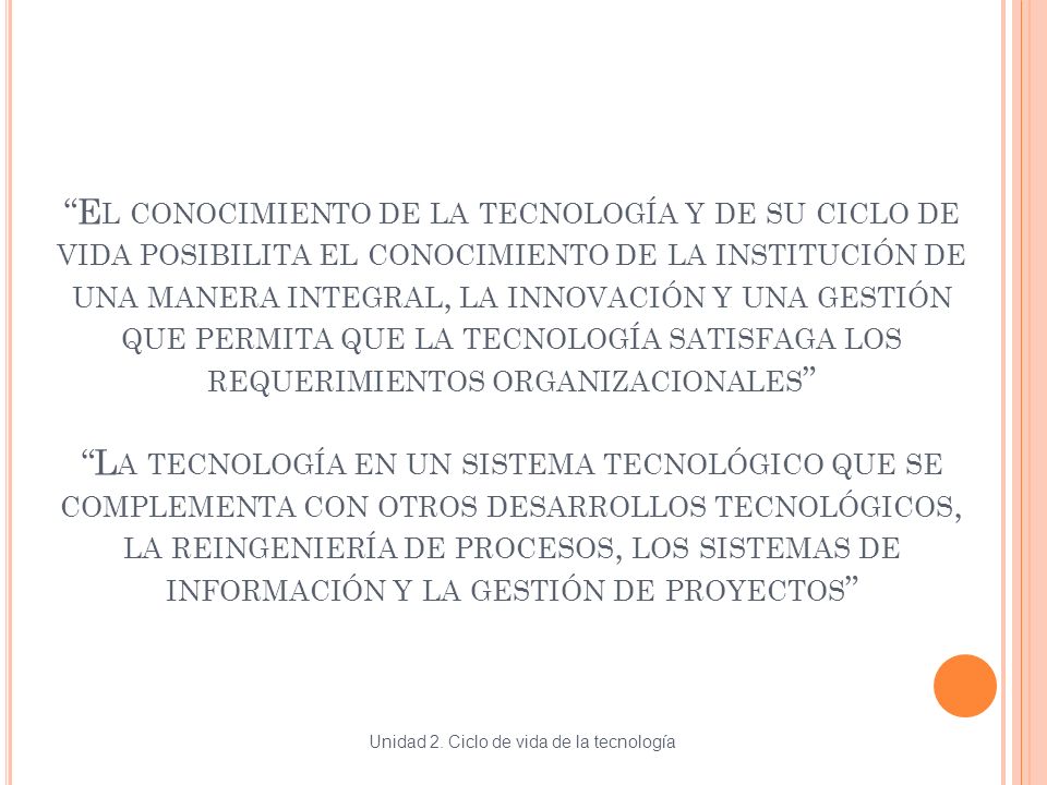 El conocimiento de la tecnología y de su ciclo de vida posibilita el conocimiento de la institución de una manera integral, la innovación y una gestión que permita que la tecnología satisfaga los requerimientos organizacionales La tecnología en un sistema tecnológico que se complementa con otros desarrollos tecnológicos, la reingeniería de procesos, los sistemas de información y la gestión de proyectos