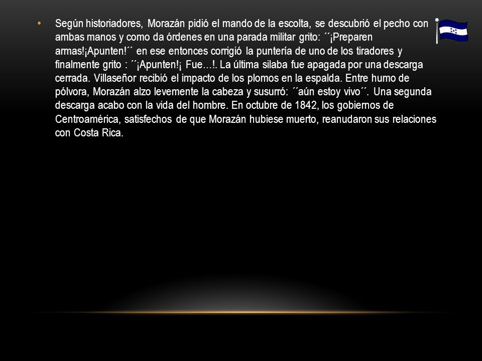 Según historiadores, Morazán pidió el mando de la escolta, se descubrió el pecho con ambas manos y como da órdenes en una parada militar grito: ´´¡Preparen armas!¡Apunten!´´ en ese entonces corrigió la puntería de uno de los tiradores y finalmente grito : ´´¡Apunten!¡ Fue…!.