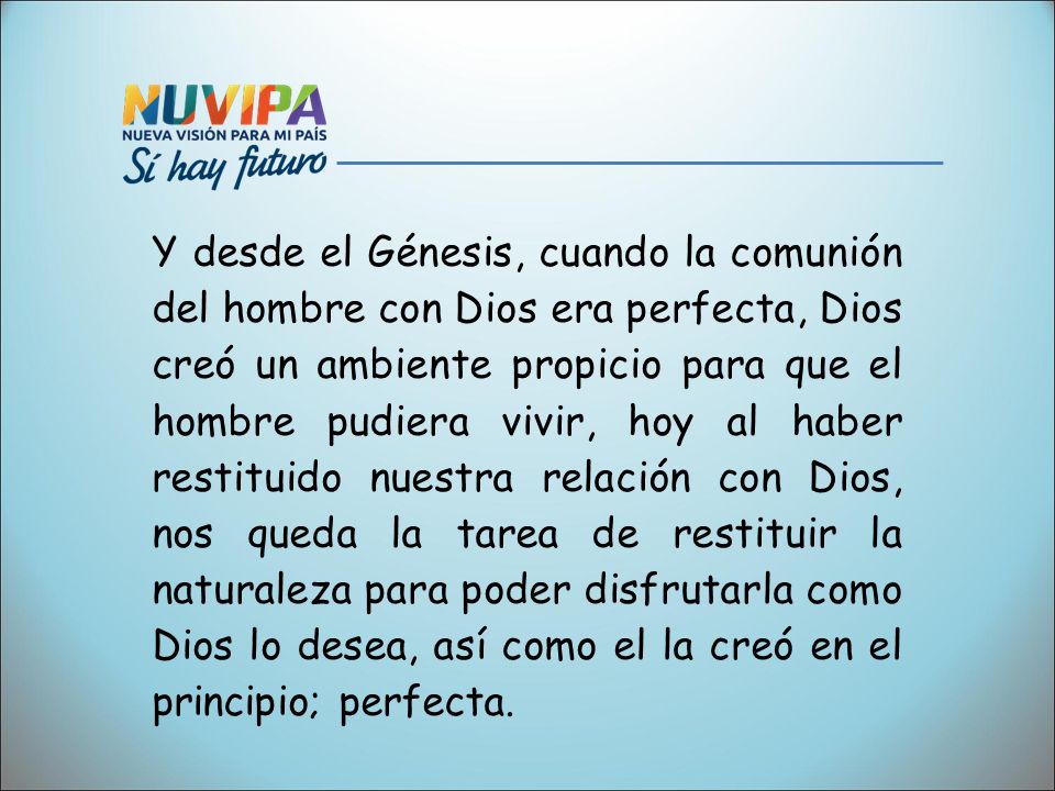 Y desde el Génesis, cuando la comunión del hombre con Dios era perfecta, Dios creó un ambiente propicio para que el hombre pudiera vivir, hoy al haber restituido nuestra relación con Dios, nos queda la tarea de restituir la naturaleza para poder disfrutarla como Dios lo desea, así como el la creó en el principio; perfecta.