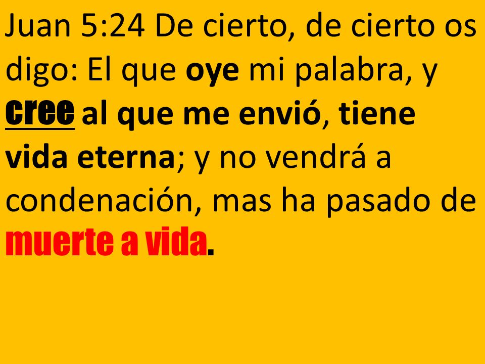 Juan 5:24 De cierto, de cierto os digo: El que oye mi palabra, y cree al que me envió, tiene vida eterna; y no vendrá a condenación, mas ha pasado de muerte a vida.