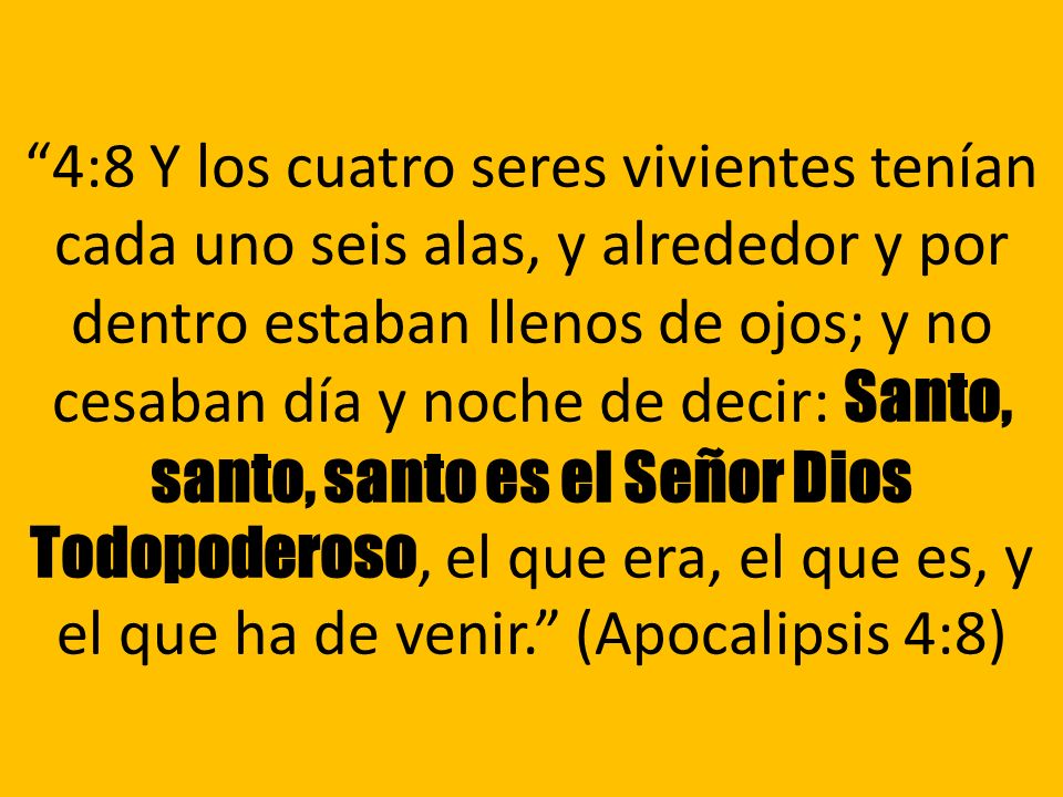 4:8 Y los cuatro seres vivientes tenían cada uno seis alas, y alrededor y por dentro estaban llenos de ojos; y no cesaban día y noche de decir: Santo, santo, santo es el Señor Dios Todopoderoso, el que era, el que es, y el que ha de venir. (Apocalipsis 4:8)