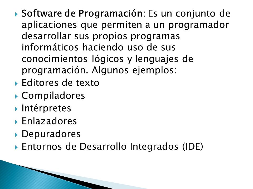 Software de Programación: Es un conjunto de aplicaciones que permiten a un programador desarrollar sus propios programas informáticos haciendo uso de sus conocimientos lógicos y lenguajes de programación. Algunos ejemplos: