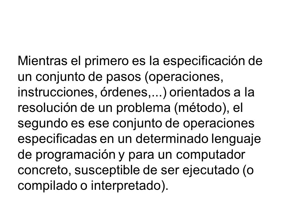 Mientras el primero es la especificación de un conjunto de pasos (operaciones, instrucciones, órdenes,...) orientados a la resolución de un problema (método), el segundo es ese conjunto de operaciones especificadas en un determinado lenguaje de programación y para un computador concreto, susceptible de ser ejecutado (o compilado o interpretado).