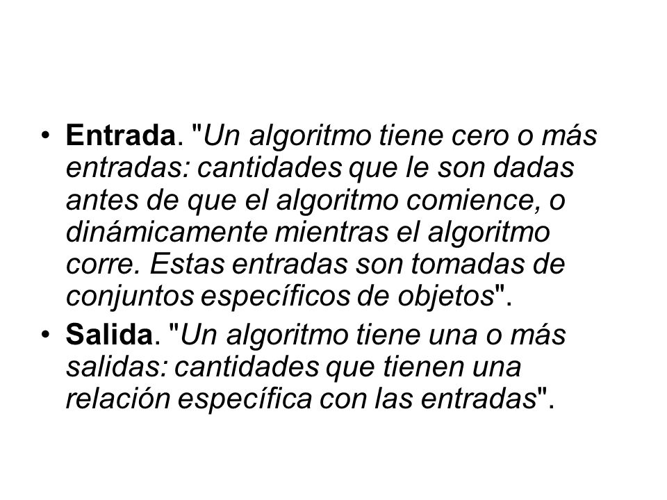 Entrada. Un algoritmo tiene cero o más entradas: cantidades que le son dadas antes de que el algoritmo comience, o dinámicamente mientras el algoritmo corre. Estas entradas son tomadas de conjuntos específicos de objetos .