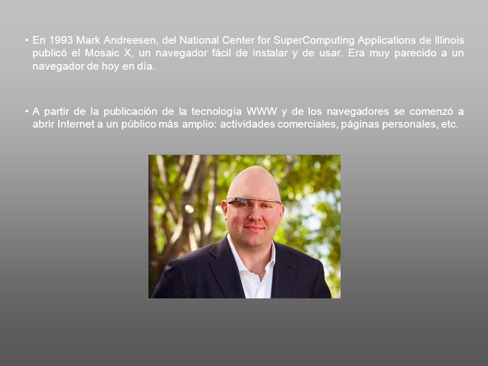 En 1993 Mark Andreesen, del National Center for SuperComputing Applications de Illinois publicó el Mosaic X, un navegador fácil de instalar y de usar. Era muy parecido a un navegador de hoy en día.
