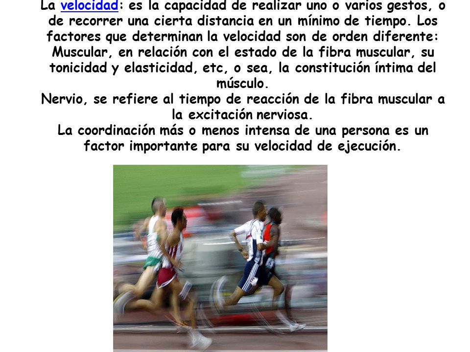 La velocidad: es la capacidad de realizar uno o varios gestos, o de recorrer una cierta distancia en un mínimo de tiempo.