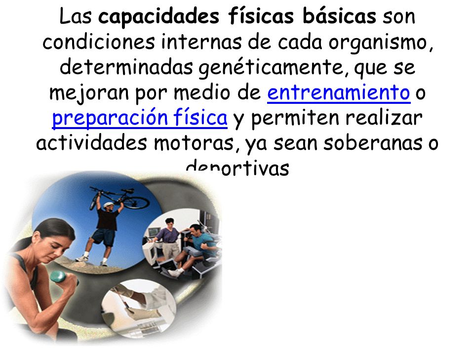 Las capacidades físicas básicas son condiciones internas de cada organismo, determinadas genéticamente, que se mejoran por medio de entrenamiento o preparación física y permiten realizar actividades motoras, ya sean soberanas o deportivas