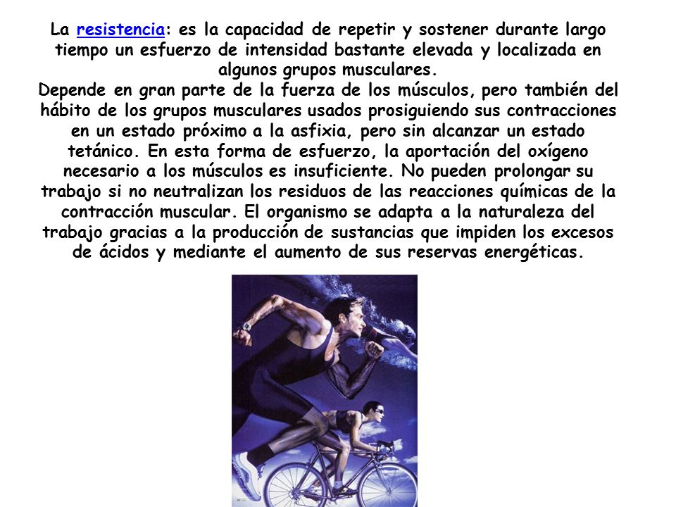 La resistencia: es la capacidad de repetir y sostener durante largo tiempo un esfuerzo de intensidad bastante elevada y localizada en algunos grupos musculares.