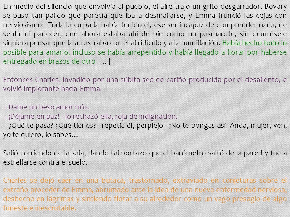 En medio del silencio que envolvía al pueblo, el aire trajo un grito desgarrador. Bovary se puso tan pálido que parecía que iba a desmallarse, y Emma frunció las cejas con nerviosismo. Toda la culpa la había tenido él, ese ser incapaz de comprender nada, de sentir ni padecer, que ahora estaba ahí de pie como un pasmarote, sin ocurrírsele siquiera pensar que la arrastraba con él al ridículo y a la humillación. Había hecho todo lo posible para amarlo, incluso se había arrepentido y había llegado a llorar por haberse entregado en brazos de otro […]