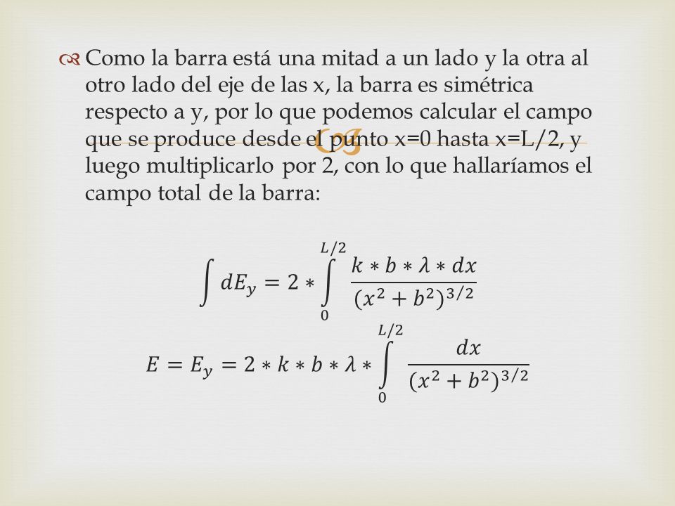 Como la barra está una mitad a un lado y la otra al otro lado del eje de las x, la barra es simétrica respecto a y, por lo que podemos calcular el campo que se produce desde el punto x=0 hasta x=L/2, y luego multiplicarlo por 2, con lo que hallaríamos el campo total de la barra: