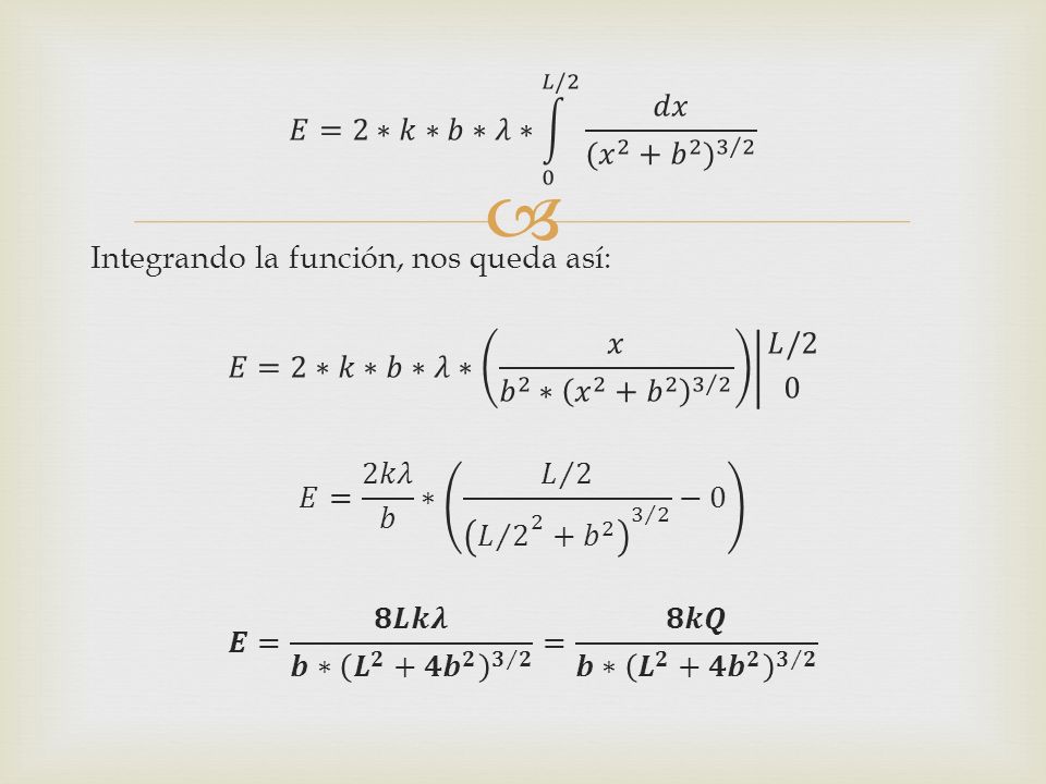 𝐸=2∗𝑘∗𝑏∗𝜆∗ 0 𝐿/2 𝑑𝑥 ( 𝑥 2 + 𝑏 2 ) 3 2 Integrando la función, nos queda así: 𝐸=2∗𝑘∗𝑏∗𝜆∗ 𝑥 𝑏 2 ∗ 𝑥 2 + 𝑏 𝐿/2 0 𝐸= 2𝑘𝜆 𝑏 ∗ 𝐿 2 𝐿 𝑏 −0 𝑬= 𝟖𝑳𝒌𝝀 𝒃 ∗ 𝑳 𝟐 + 𝟒𝒃 𝟐 𝟑 𝟐 = 𝟖𝒌𝑸 𝒃 ∗ 𝑳 𝟐 + 𝟒𝒃 𝟐 𝟑 𝟐
