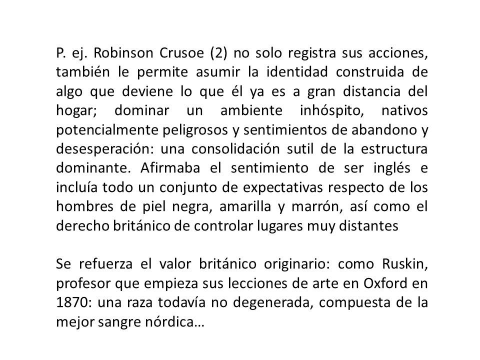 P. ej. Robinson Crusoe (2) no solo registra sus acciones, también le permite asumir la identidad construida de algo que deviene lo que él ya es a gran distancia del hogar; dominar un ambiente inhóspito, nativos potencialmente peligrosos y sentimientos de abandono y desesperación: una consolidación sutil de la estructura dominante. Afirmaba el sentimiento de ser inglés e incluía todo un conjunto de expectativas respecto de los hombres de piel negra, amarilla y marrón, así como el derecho británico de controlar lugares muy distantes