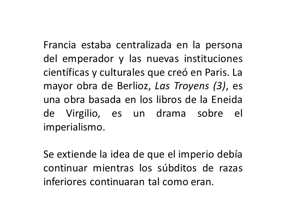 Francia estaba centralizada en la persona del emperador y las nuevas instituciones científicas y culturales que creó en Paris. La mayor obra de Berlioz, Las Troyens (3), es una obra basada en los libros de la Eneida de Virgilio, es un drama sobre el imperialismo.
