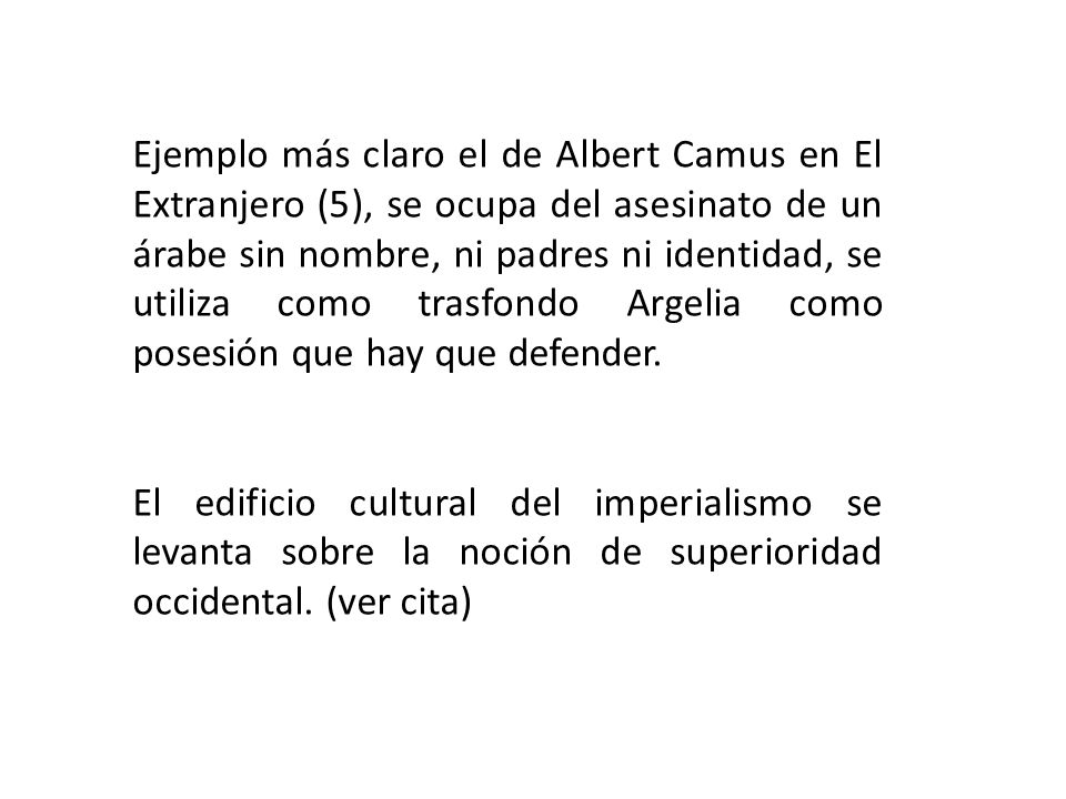Ejemplo más claro el de Albert Camus en El Extranjero (5), se ocupa del asesinato de un árabe sin nombre, ni padres ni identidad, se utiliza como trasfondo Argelia como posesión que hay que defender.