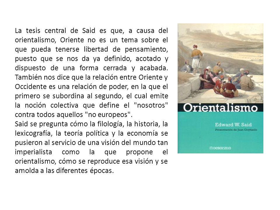 La tesis central de Said es que, a causa del orientalismo, Oriente no es un tema sobre el que pueda tenerse libertad de pensamiento, puesto que se nos da ya definido, acotado y dispuesto de una forma cerrada y acabada. También nos dice que la relación entre Oriente y Occidente es una relación de poder, en la que el primero se subordina al segundo, el cual emite la noción colectiva que define el nosotros contra todos aquellos no europeos .