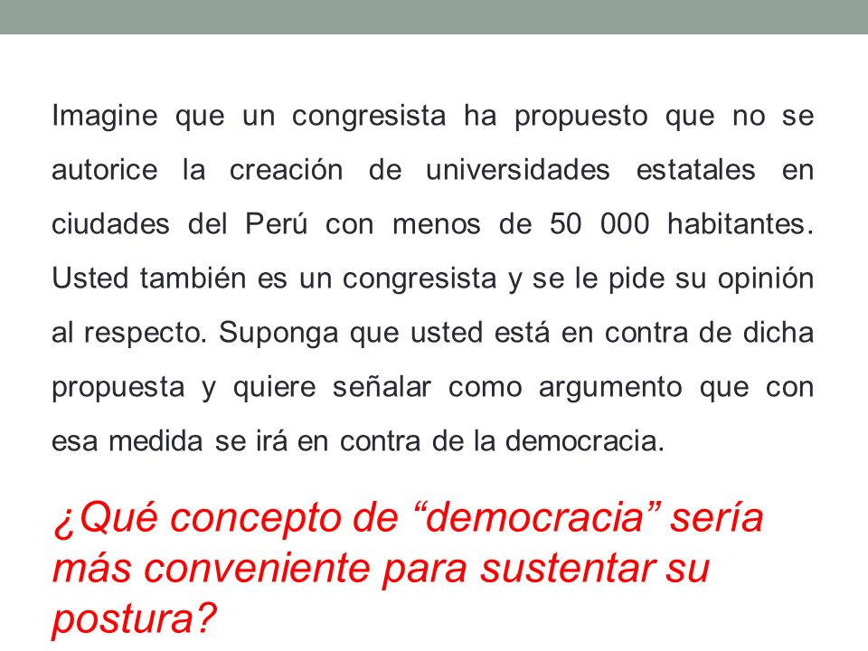 Imagine que un congresista ha propuesto que no se autorice la creación de universidades estatales en ciudades del Perú con menos de habitantes. Usted también es un congresista y se le pide su opinión al respecto. Suponga que usted está en contra de dicha propuesta y quiere señalar como argumento que con esa medida se irá en contra de la democracia.