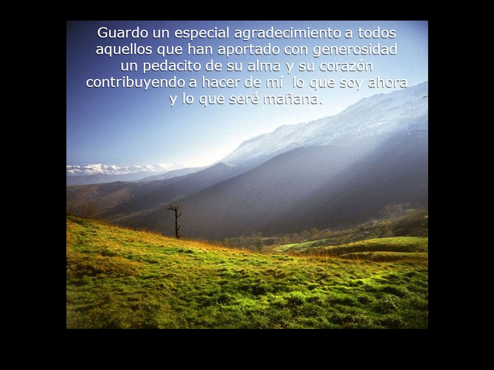 Guardo un especial agradecimiento a todos aquellos que han aportado con generosidad un pedacito de su alma y su corazón contribuyendo a hacer de mí lo que soy ahora y lo que seré mañana.