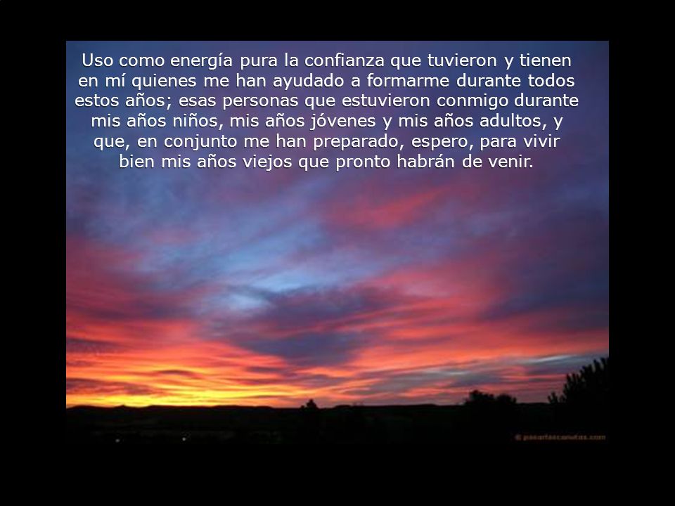 Uso como energía pura la confianza que tuvieron y tienen en mí quienes me han ayudado a formarme durante todos estos años; esas personas que estuvieron conmigo durante mis años niños, mis años jóvenes y mis años adultos, y que, en conjunto me han preparado, espero, para vivir bien mis años viejos que pronto habrán de venir.