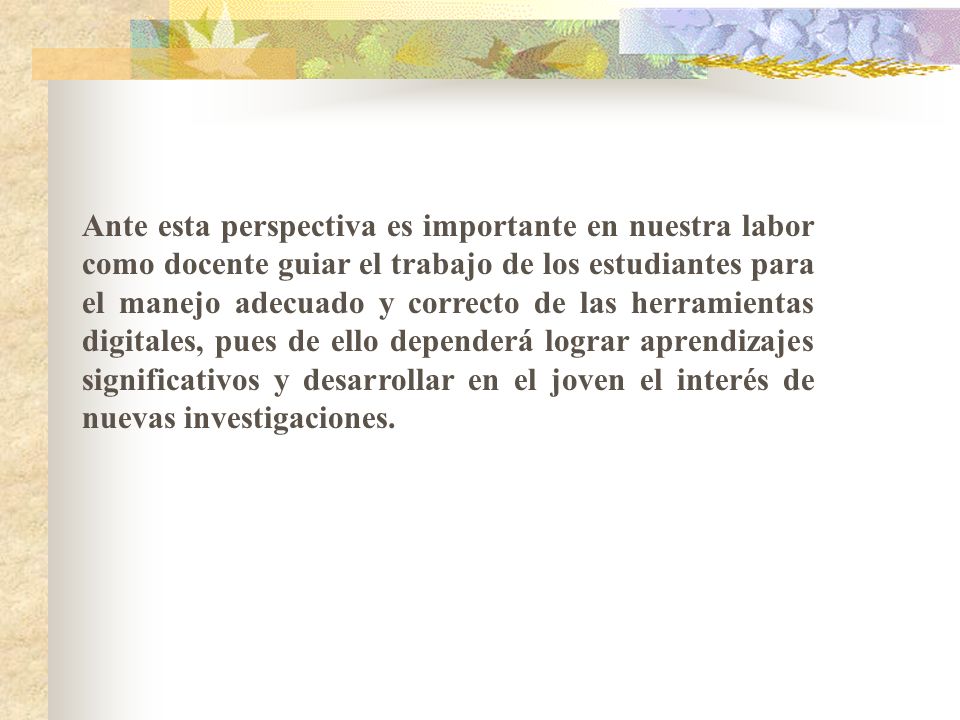 Ante esta perspectiva es importante en nuestra labor como docente guiar el trabajo de los estudiantes para el manejo adecuado y correcto de las herramientas digitales, pues de ello dependerá lograr aprendizajes significativos y desarrollar en el joven el interés de nuevas investigaciones.