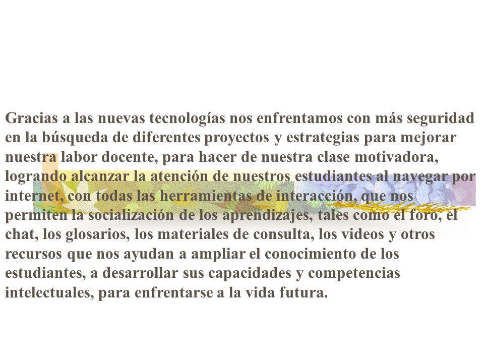 Gracias a las nuevas tecnologías nos enfrentamos con más seguridad en la búsqueda de diferentes proyectos y estrategias para mejorar nuestra labor docente, para hacer de nuestra clase motivadora, logrando alcanzar la atención de nuestros estudiantes al navegar por internet, con todas las herramientas de interacción, que nos permiten la socialización de los aprendizajes, tales como el foro, el chat, los glosarios, los materiales de consulta, los videos y otros recursos que nos ayudan a ampliar el conocimiento de los estudiantes, a desarrollar sus capacidades y competencias intelectuales, para enfrentarse a la vida futura.