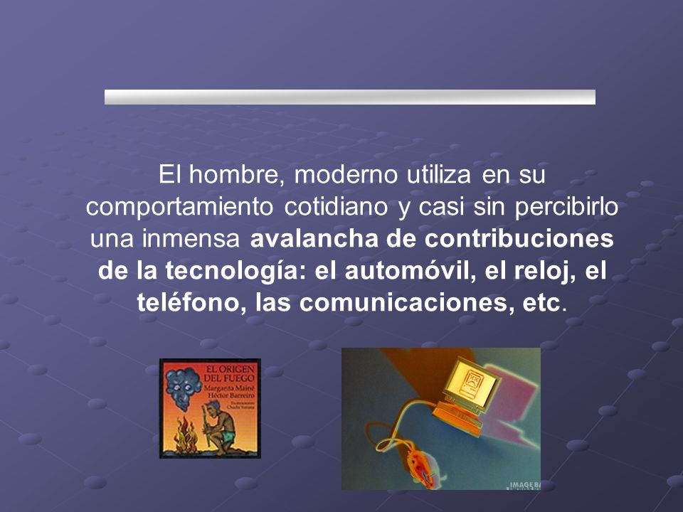 El hombre, moderno utiliza en su comportamiento cotidiano y casi sin percibirlo una inmensa avalancha de contribuciones de la tecnología: el automóvil, el reloj, el teléfono, las comunicaciones, etc.