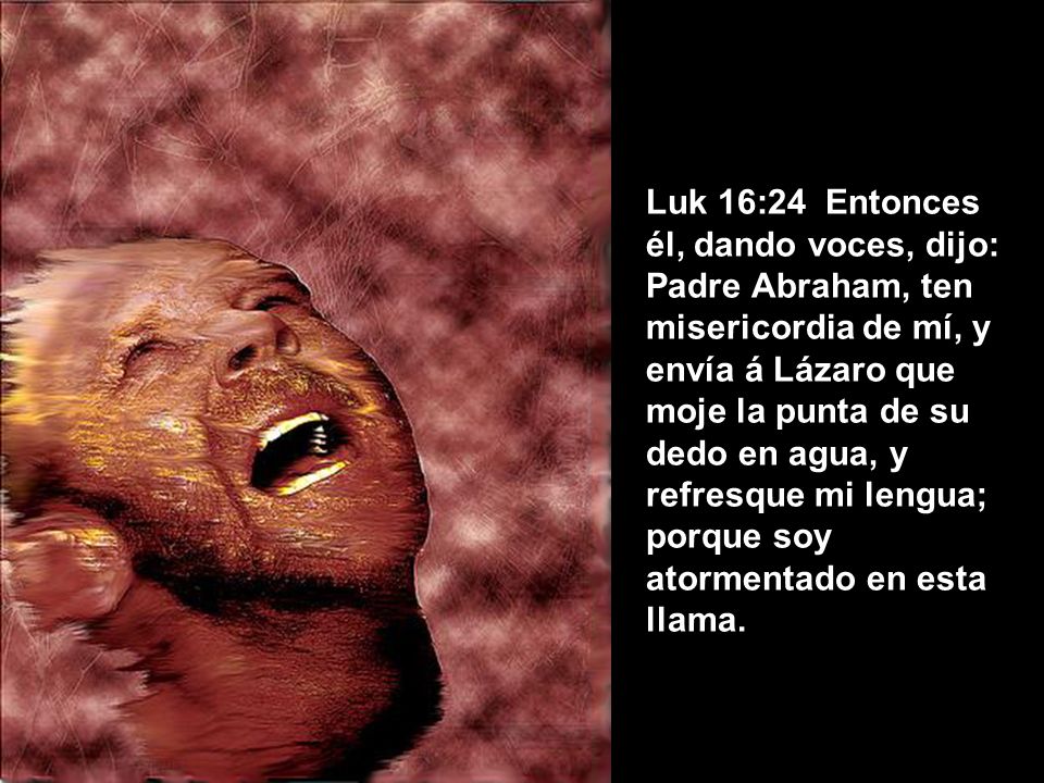 Luk 16:24 Entonces él, dando voces, dijo: Padre Abraham, ten misericordia de mí, y envía á Lázaro que moje la punta de su dedo en agua, y refresque mi lengua; porque soy atormentado en esta llama.