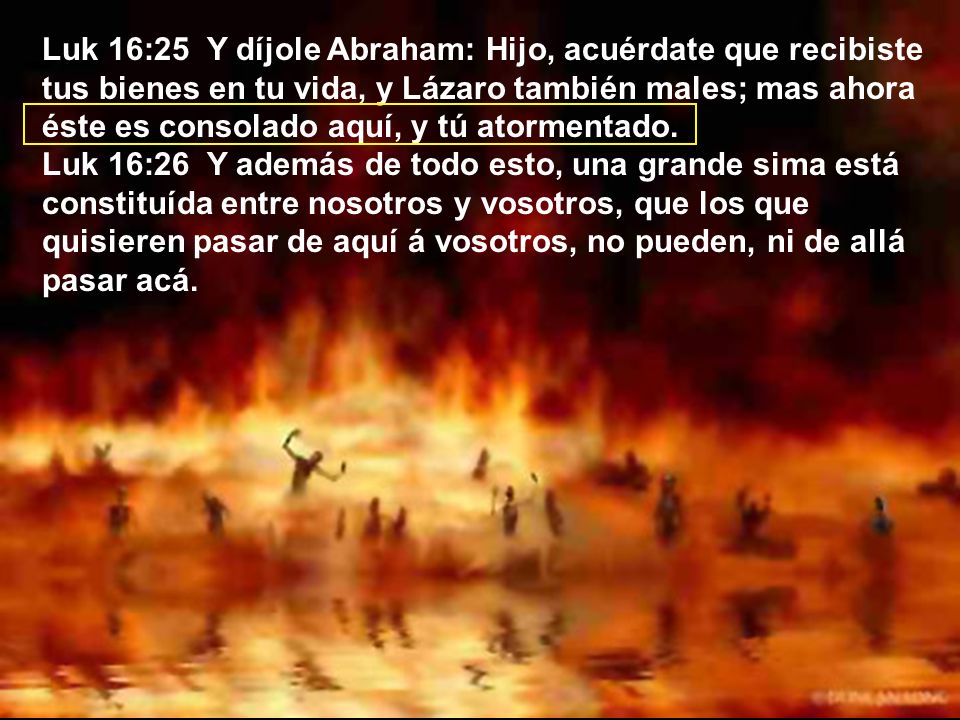 Luk 16:25 Y díjole Abraham: Hijo, acuérdate que recibiste tus bienes en tu vida, y Lázaro también males; mas ahora éste es consolado aquí, y tú atormentado.