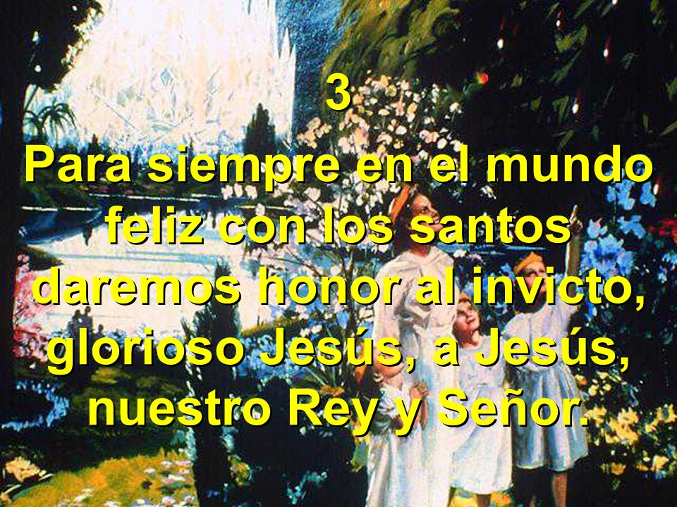 3 Para siempre en el mundo feliz con los santos daremos honor al invicto, glorioso Jesús, a Jesús, nuestro Rey y Señor.