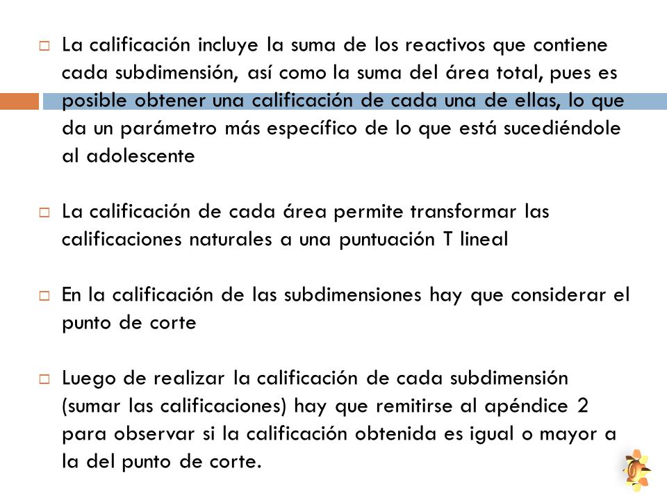 La calificación incluye la suma de los reactivos que contiene cada subdimensión, así como la suma del área total, pues es posible obtener una calificación de cada una de ellas, lo que da un parámetro más específico de lo que está sucediéndole al adolescente