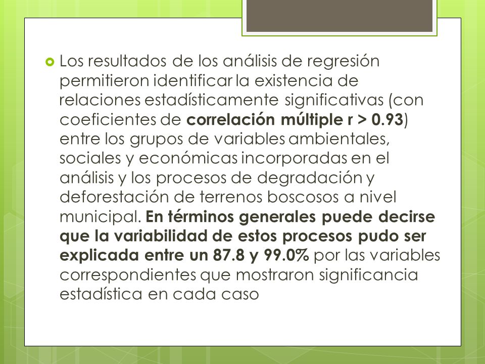Los resultados de los análisis de regresión permitieron identificar la existencia de relaciones estadísticamente significativas (con coeficientes de correlación múltiple r > 0.93) entre los grupos de variables ambientales, sociales y económicas incorporadas en el análisis y los procesos de degradación y deforestación de terrenos boscosos a nivel municipal.