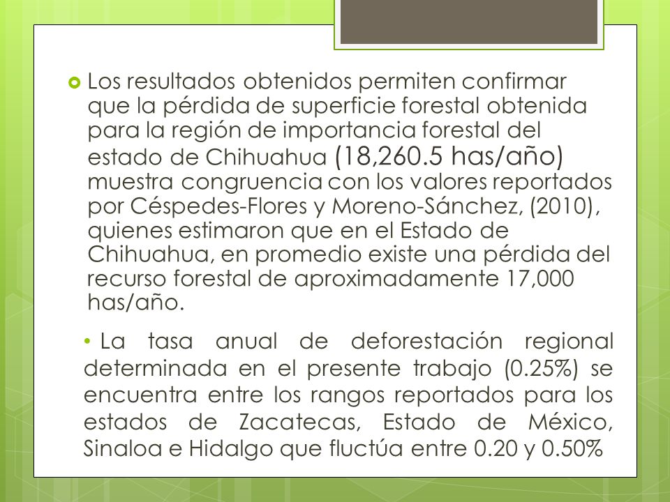 Los resultados obtenidos permiten confirmar que la pérdida de superficie forestal obtenida para la región de importancia forestal del estado de Chihuahua (18,260.5 has/año) muestra congruencia con los valores reportados por Céspedes-Flores y Moreno-Sánchez, (2010), quienes estimaron que en el Estado de Chihuahua, en promedio existe una pérdida del recurso forestal de aproximadamente 17,000 has/año.
