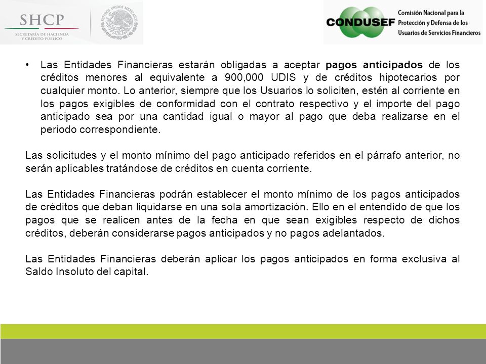 Las Entidades Financieras estarán obligadas a aceptar pagos anticipados de los créditos menores al equivalente a 900,000 UDIS y de créditos hipotecarios por cualquier monto. Lo anterior, siempre que los Usuarios lo soliciten, estén al corriente en los pagos exigibles de conformidad con el contrato respectivo y el importe del pago anticipado sea por una cantidad igual o mayor al pago que deba realizarse en el periodo correspondiente.