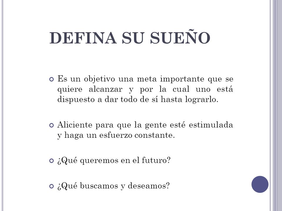 DEFINA SU SUEÑO Es un objetivo una meta importante que se quiere alcanzar y por la cual uno está dispuesto a dar todo de sí hasta lograrlo.