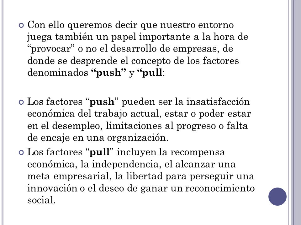 Con ello queremos decir que nuestro entorno juega también un papel importante a la hora de provocar o no el desarrollo de empresas, de donde se desprende el concepto de los factores denominados push y pull: