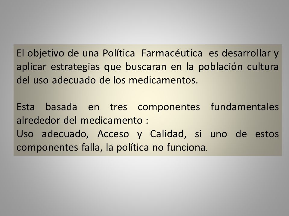 El objetivo de una Política Farmacéutica es desarrollar y aplicar estrategias que buscaran en la población cultura del uso adecuado de los medicamentos.