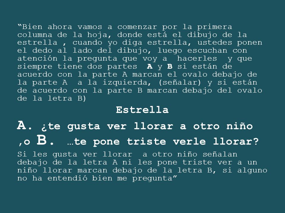 Bien ahora vamos a comenzar por la primera columna de la hoja, donde está el dibujo de la estrella , cuando yo diga estrella, ustedes ponen el dedo al lado del dibujo, luego escuchan con atención la pregunta que voy a hacerles y que siempre tiene dos partes A y B si están de acuerdo con la parte A marcan el ovalo debajo de la parte A a la izquierda, (señalar) y si están de acuerdo con la parte B marcan debajo del ovalo de la letra B)