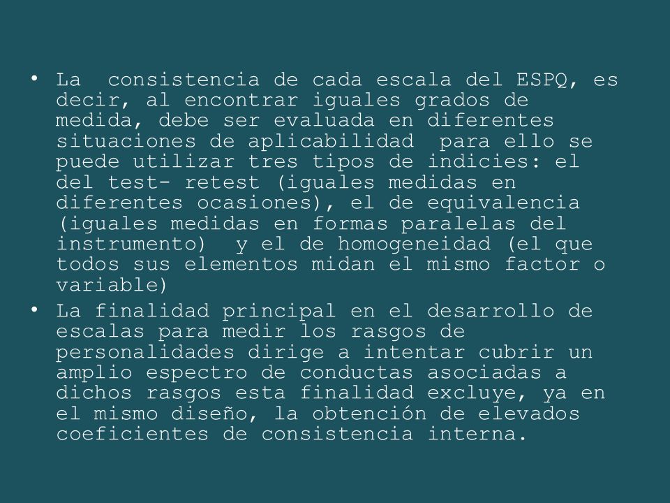 La consistencia de cada escala del ESPQ, es decir, al encontrar iguales grados de medida, debe ser evaluada en diferentes situaciones de aplicabilidad para ello se puede utilizar tres tipos de indicies: el del test- retest (iguales medidas en diferentes ocasiones), el de equivalencia (iguales medidas en formas paralelas del instrumento) y el de homogeneidad (el que todos sus elementos midan el mismo factor o variable)